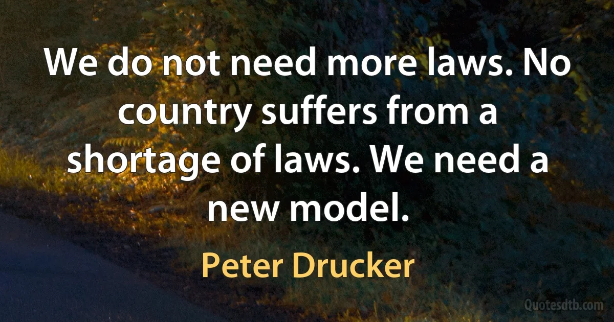 We do not need more laws. No country suffers from a shortage of laws. We need a new model. (Peter Drucker)