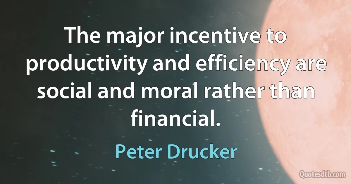 The major incentive to productivity and efficiency are social and moral rather than financial. (Peter Drucker)