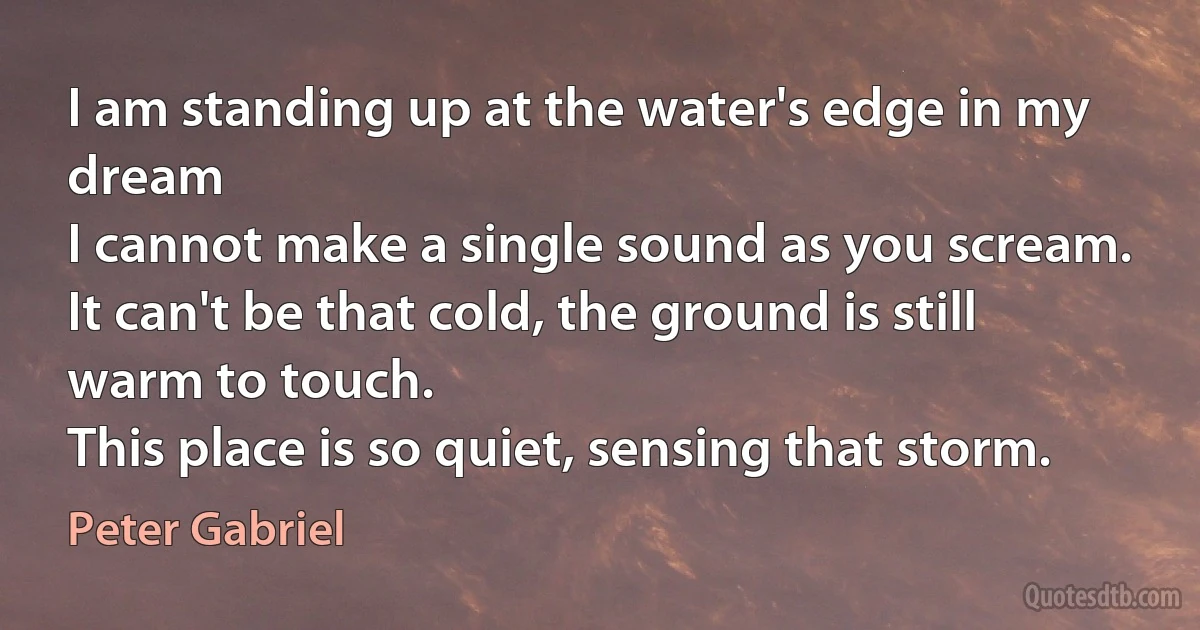 I am standing up at the water's edge in my dream
I cannot make a single sound as you scream.
It can't be that cold, the ground is still warm to touch.
This place is so quiet, sensing that storm. (Peter Gabriel)