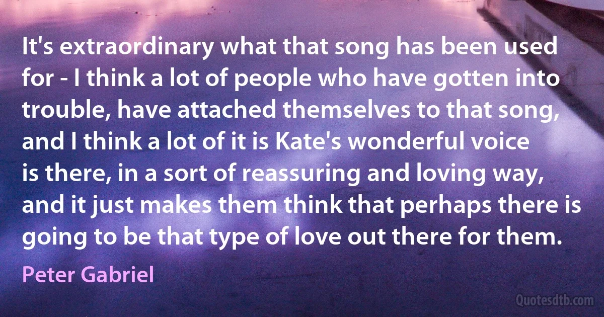 It's extraordinary what that song has been used for - I think a lot of people who have gotten into trouble, have attached themselves to that song, and I think a lot of it is Kate's wonderful voice is there, in a sort of reassuring and loving way, and it just makes them think that perhaps there is going to be that type of love out there for them. (Peter Gabriel)