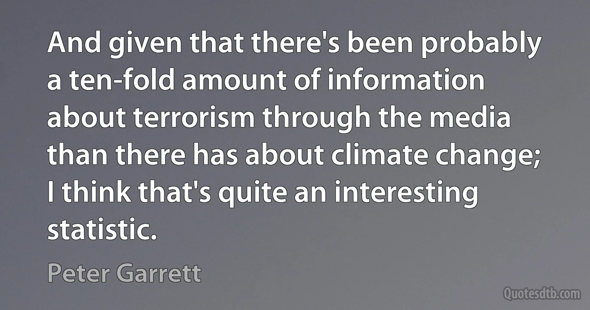 And given that there's been probably a ten-fold amount of information about terrorism through the media than there has about climate change; I think that's quite an interesting statistic. (Peter Garrett)