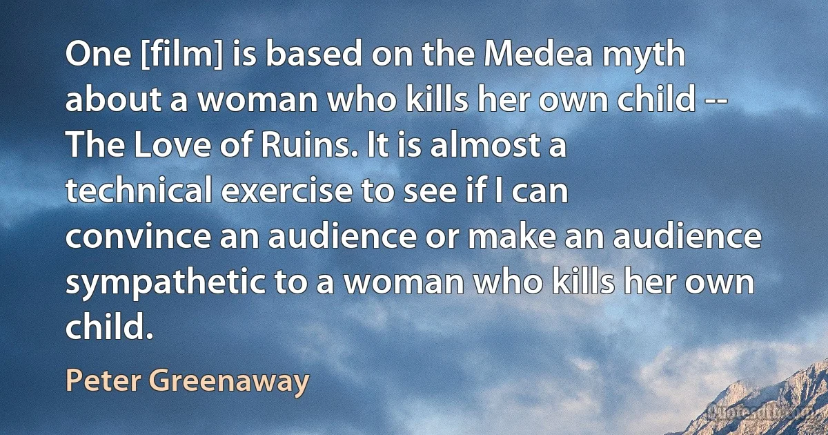 One [film] is based on the Medea myth about a woman who kills her own child -- The Love of Ruins. It is almost a technical exercise to see if I can convince an audience or make an audience sympathetic to a woman who kills her own child. (Peter Greenaway)