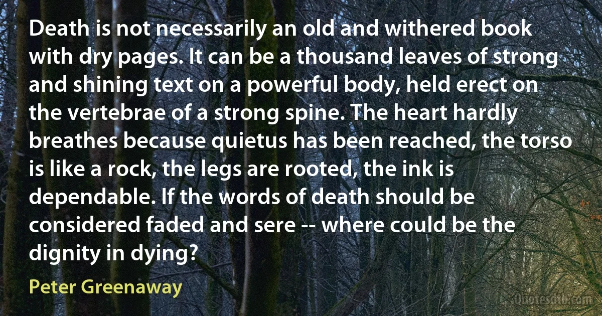 Death is not necessarily an old and withered book with dry pages. It can be a thousand leaves of strong and shining text on a powerful body, held erect on the vertebrae of a strong spine. The heart hardly breathes because quietus has been reached, the torso is like a rock, the legs are rooted, the ink is dependable. If the words of death should be considered faded and sere -- where could be the dignity in dying? (Peter Greenaway)