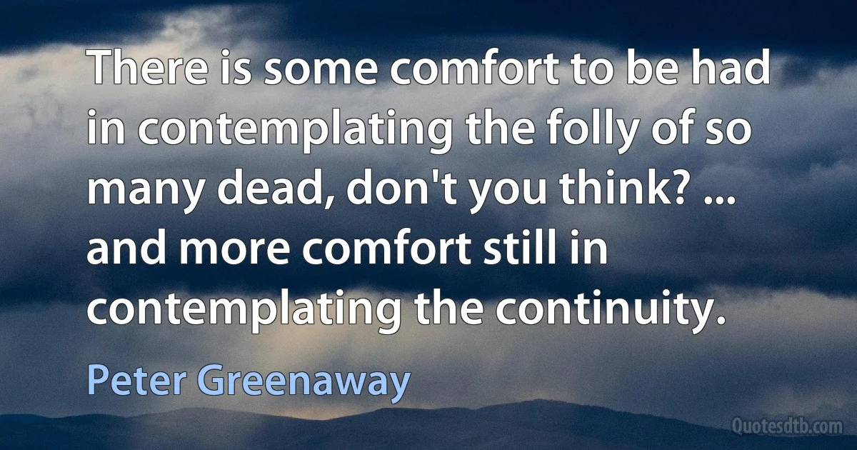 There is some comfort to be had in contemplating the folly of so many dead, don't you think? ... and more comfort still in contemplating the continuity. (Peter Greenaway)