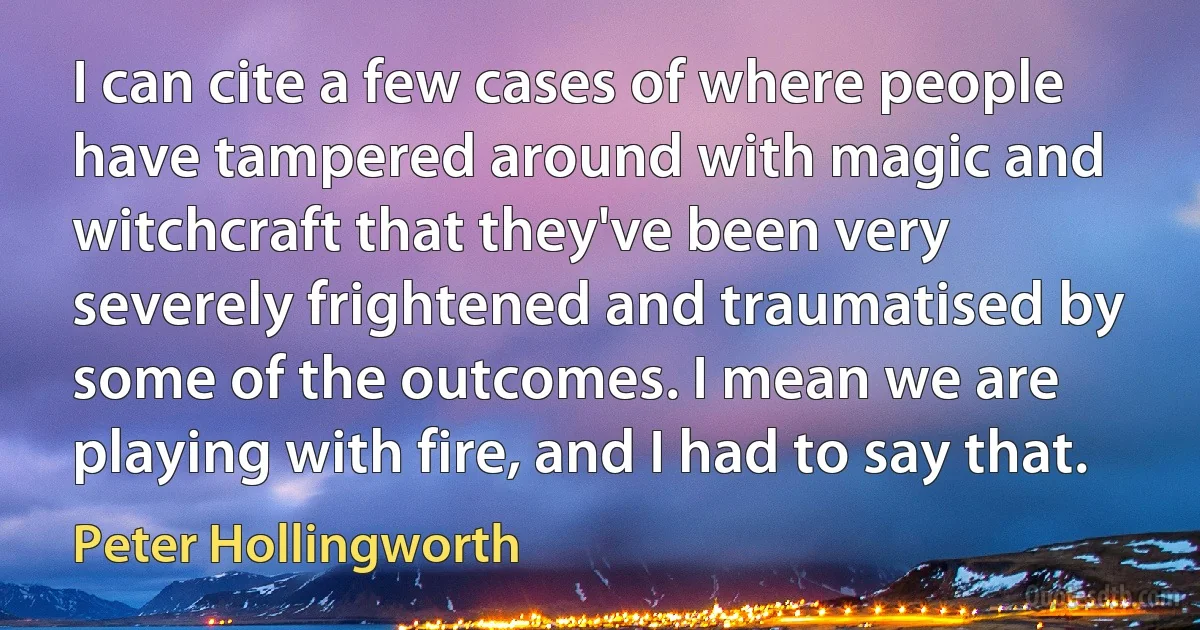 I can cite a few cases of where people have tampered around with magic and witchcraft that they've been very severely frightened and traumatised by some of the outcomes. I mean we are playing with fire, and I had to say that. (Peter Hollingworth)