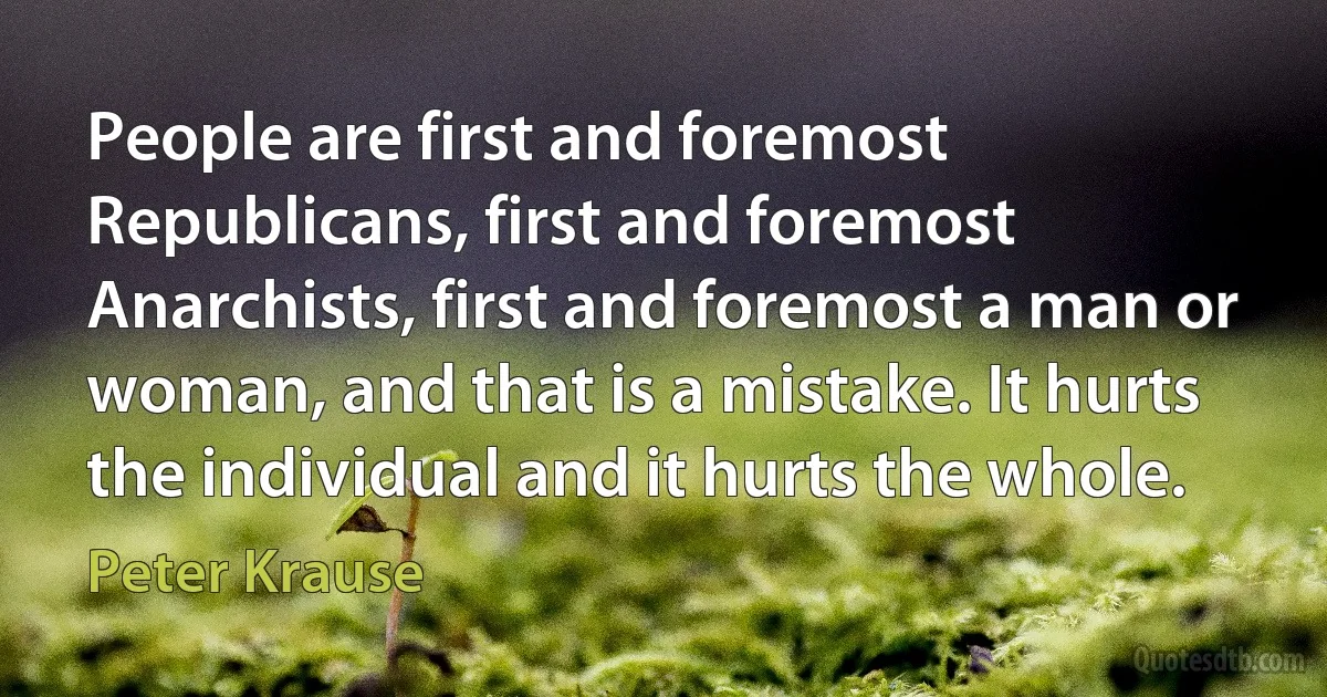 People are first and foremost Republicans, first and foremost Anarchists, first and foremost a man or woman, and that is a mistake. It hurts the individual and it hurts the whole. (Peter Krause)