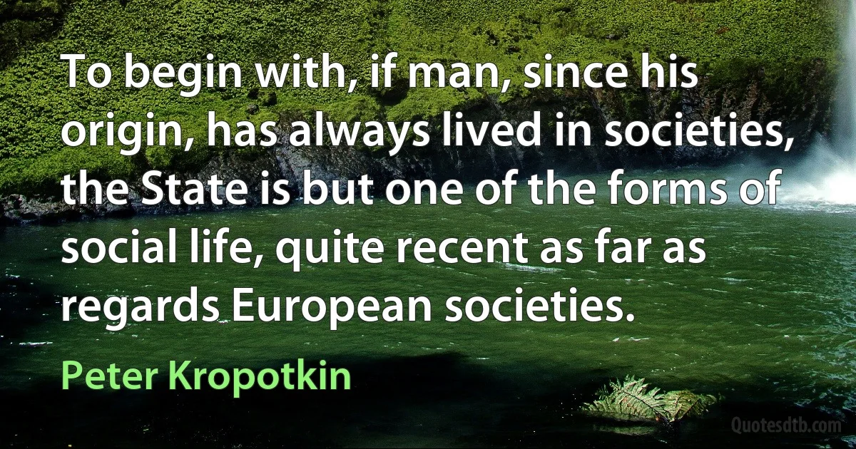 To begin with, if man, since his origin, has always lived in societies, the State is but one of the forms of social life, quite recent as far as regards European societies. (Peter Kropotkin)