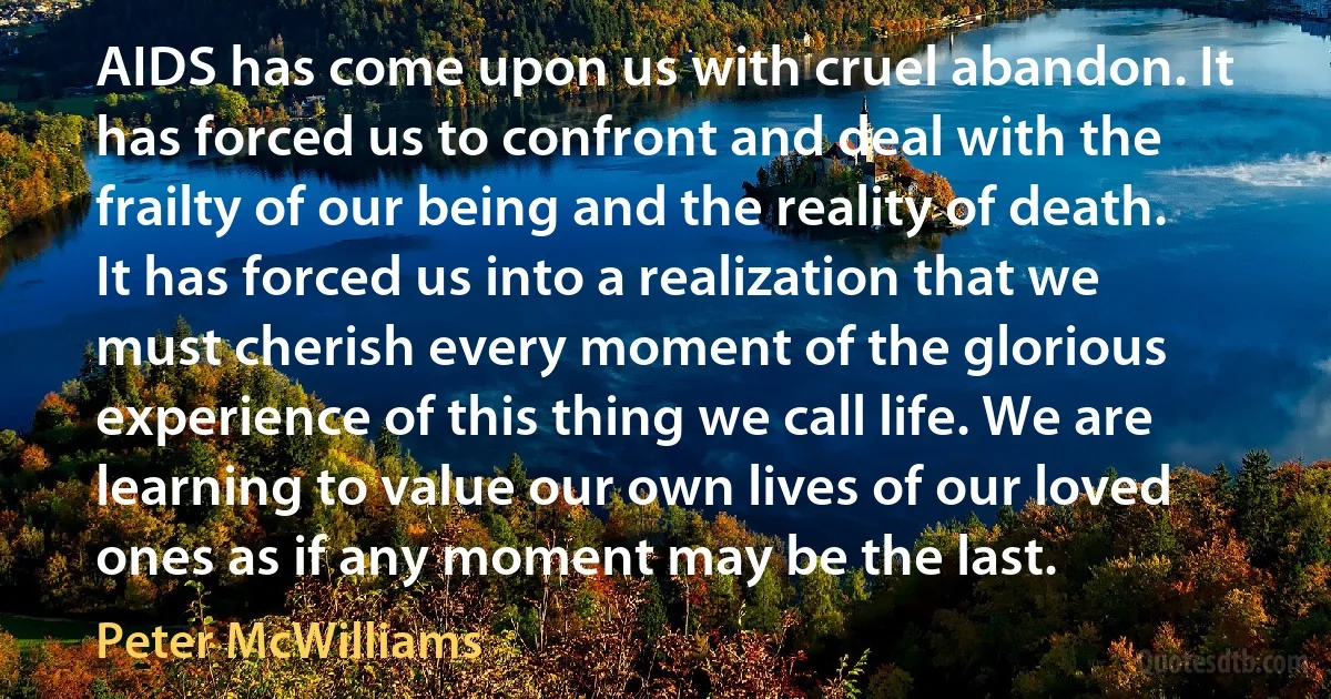 AIDS has come upon us with cruel abandon. It has forced us to confront and deal with the frailty of our being and the reality of death. It has forced us into a realization that we must cherish every moment of the glorious experience of this thing we call life. We are learning to value our own lives of our loved ones as if any moment may be the last. (Peter McWilliams)