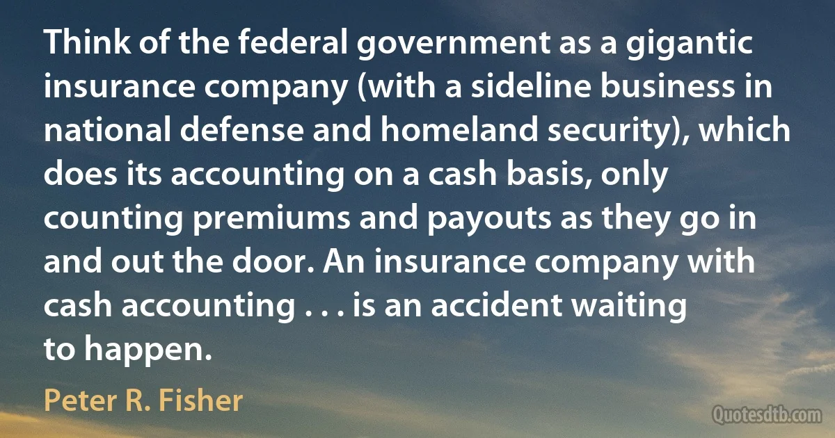 Think of the federal government as a gigantic insurance company (with a sideline business in national defense and homeland security), which does its accounting on a cash basis, only counting premiums and payouts as they go in and out the door. An insurance company with cash accounting . . . is an accident waiting to happen. (Peter R. Fisher)