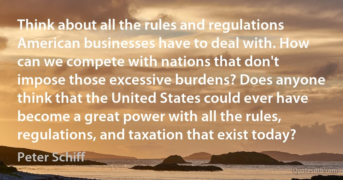 Think about all the rules and regulations American businesses have to deal with. How can we compete with nations that don't impose those excessive burdens? Does anyone think that the United States could ever have become a great power with all the rules, regulations, and taxation that exist today? (Peter Schiff)