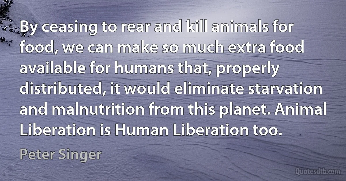 By ceasing to rear and kill animals for food, we can make so much extra food available for humans that, properly distributed, it would eliminate starvation and malnutrition from this planet. Animal Liberation is Human Liberation too. (Peter Singer)