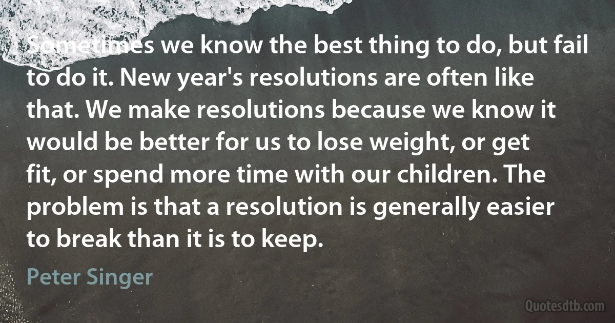 Sometimes we know the best thing to do, but fail to do it. New year's resolutions are often like that. We make resolutions because we know it would be better for us to lose weight, or get fit, or spend more time with our children. The problem is that a resolution is generally easier to break than it is to keep. (Peter Singer)