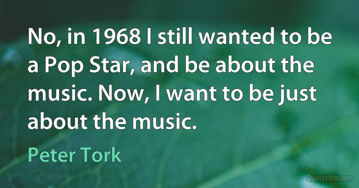 No, in 1968 I still wanted to be a Pop Star, and be about the music. Now, I want to be just about the music. (Peter Tork)