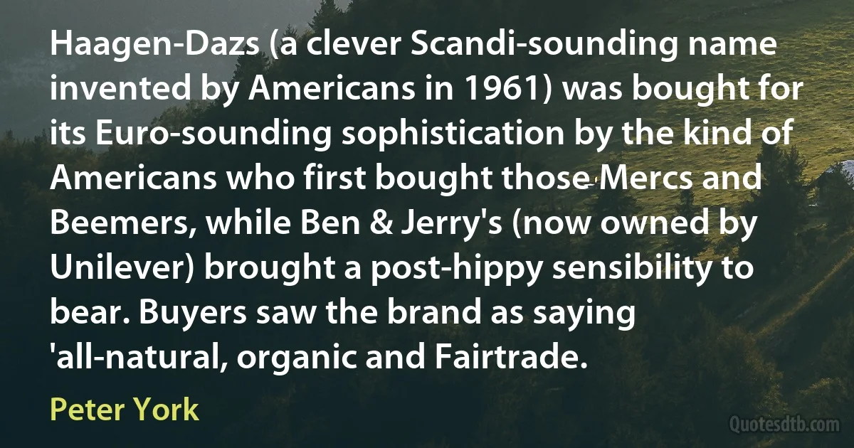 Haagen-Dazs (a clever Scandi-sounding name invented by Americans in 1961) was bought for its Euro-sounding sophistication by the kind of Americans who first bought those Mercs and Beemers, while Ben & Jerry's (now owned by Unilever) brought a post-hippy sensibility to bear. Buyers saw the brand as saying 'all-natural, organic and Fairtrade. (Peter York)