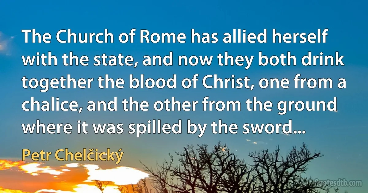 The Church of Rome has allied herself with the state, and now they both drink together the blood of Christ, one from a chalice, and the other from the ground where it was spilled by the sword... (Petr Chelčický)