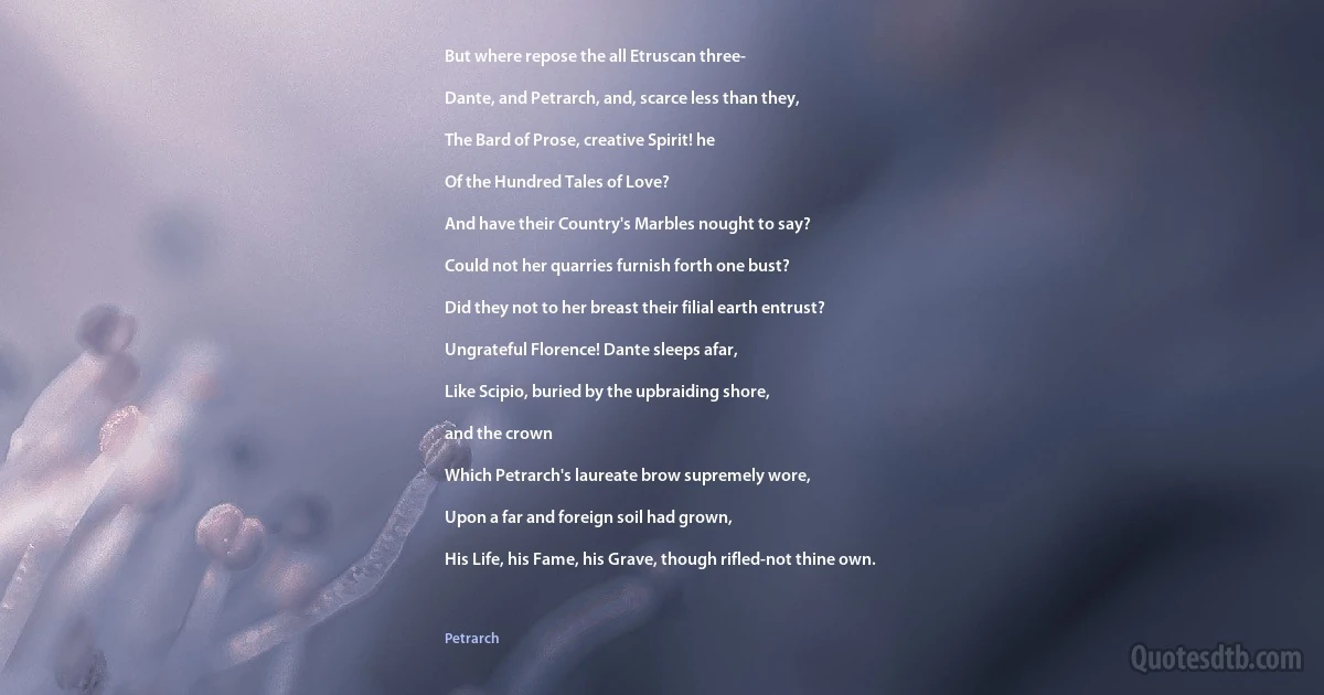 But where repose the all Etruscan three-

Dante, and Petrarch, and, scarce less than they,

The Bard of Prose, creative Spirit! he

Of the Hundred Tales of Love?

And have their Country's Marbles nought to say?

Could not her quarries furnish forth one bust?

Did they not to her breast their filial earth entrust?

Ungrateful Florence! Dante sleeps afar,

Like Scipio, buried by the upbraiding shore,

and the crown

Which Petrarch's laureate brow supremely wore,

Upon a far and foreign soil had grown,

His Life, his Fame, his Grave, though rifled-not thine own. (Petrarch)