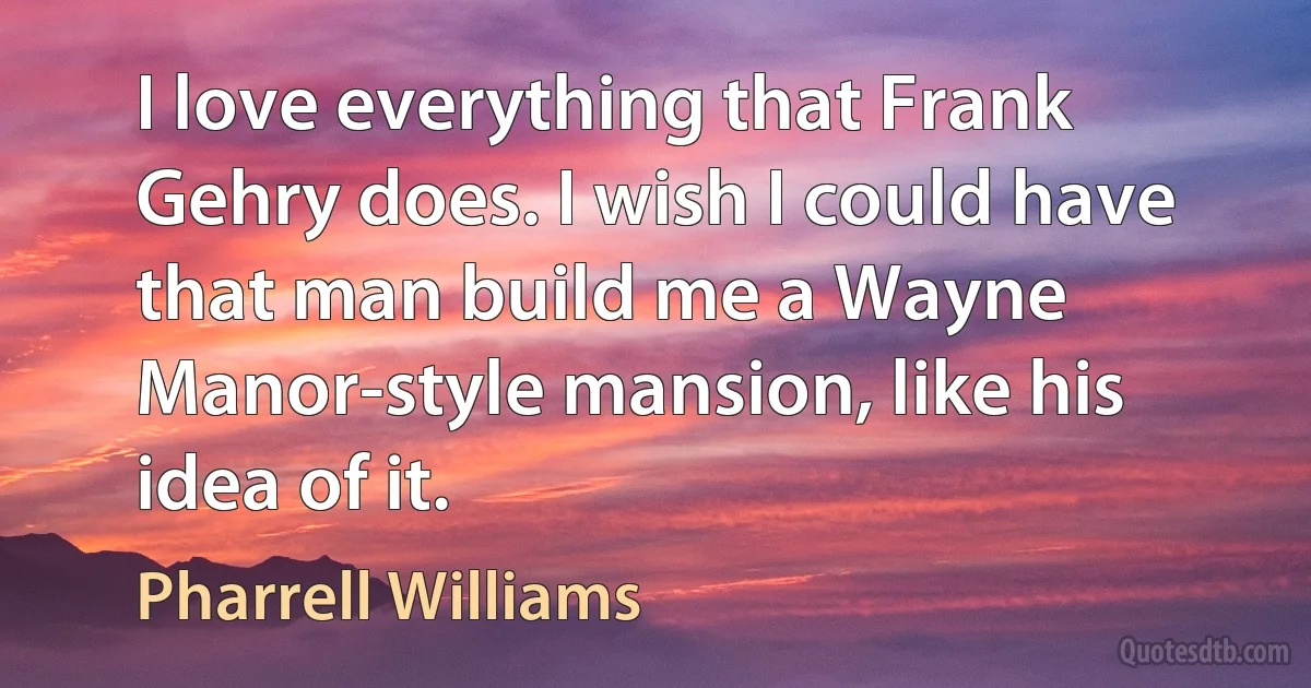 I love everything that Frank Gehry does. I wish I could have that man build me a Wayne Manor-style mansion, like his idea of it. (Pharrell Williams)