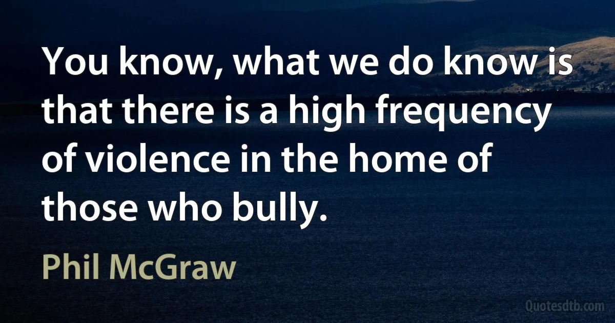 You know, what we do know is that there is a high frequency of violence in the home of those who bully. (Phil McGraw)