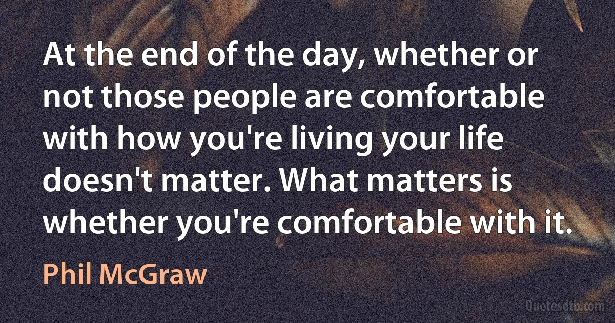 At the end of the day, whether or not those people are comfortable with how you're living your life doesn't matter. What matters is whether you're comfortable with it. (Phil McGraw)