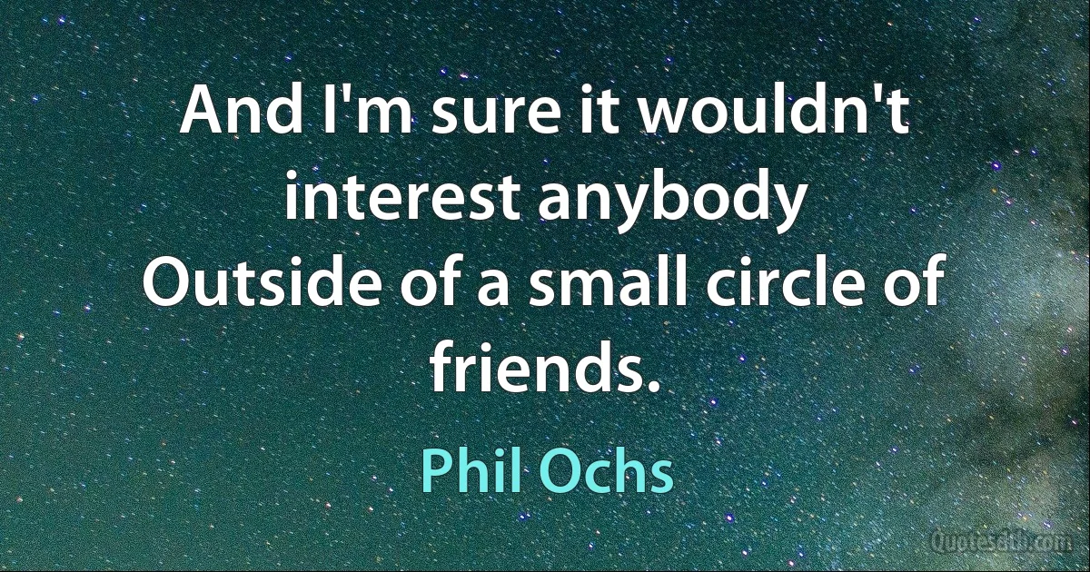 And I'm sure it wouldn't interest anybody
Outside of a small circle of friends. (Phil Ochs)