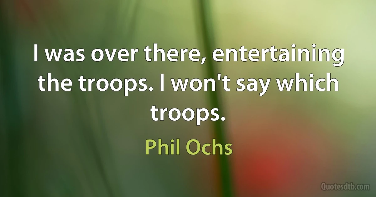 I was over there, entertaining the troops. I won't say which troops. (Phil Ochs)