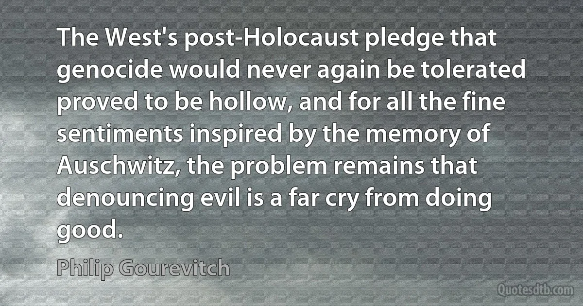 The West's post-Holocaust pledge that genocide would never again be tolerated proved to be hollow, and for all the fine sentiments inspired by the memory of Auschwitz, the problem remains that denouncing evil is a far cry from doing good. (Philip Gourevitch)