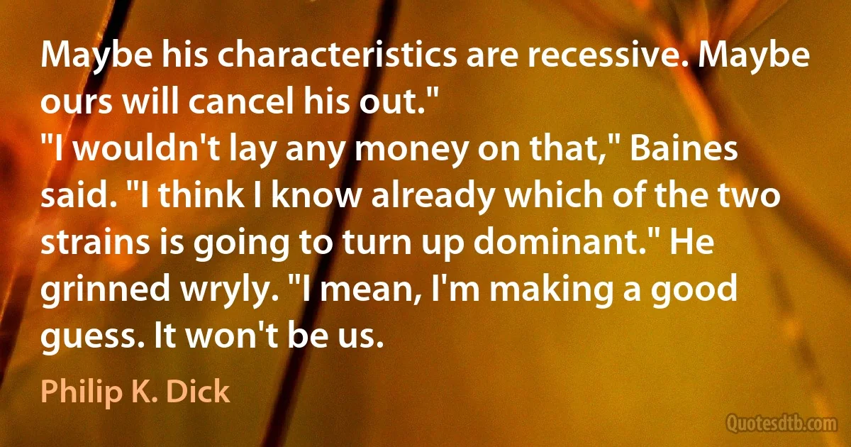 Maybe his characteristics are recessive. Maybe ours will cancel his out."
"I wouldn't lay any money on that," Baines said. "I think I know already which of the two strains is going to turn up dominant." He grinned wryly. "I mean, I'm making a good guess. It won't be us. (Philip K. Dick)