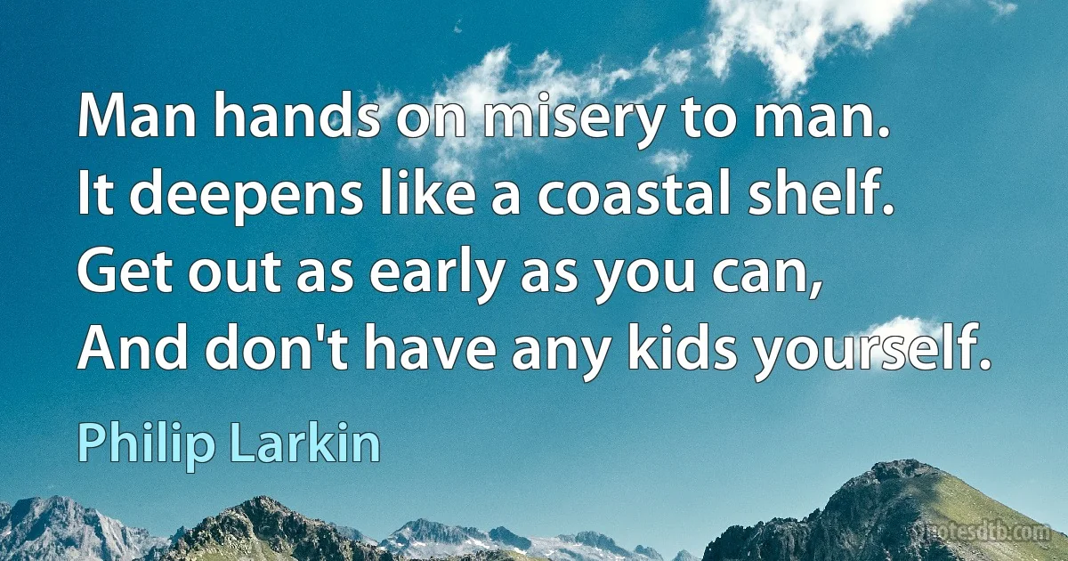 Man hands on misery to man.
It deepens like a coastal shelf.
Get out as early as you can,
And don't have any kids yourself. (Philip Larkin)