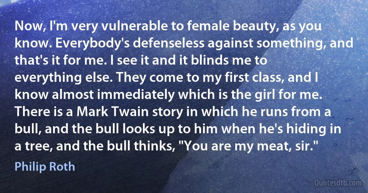 Now, I'm very vulnerable to female beauty, as you know. Everybody's defenseless against something, and that's it for me. I see it and it blinds me to everything else. They come to my first class, and I know almost immediately which is the girl for me. There is a Mark Twain story in which he runs from a bull, and the bull looks up to him when he's hiding in a tree, and the bull thinks, "You are my meat, sir." (Philip Roth)