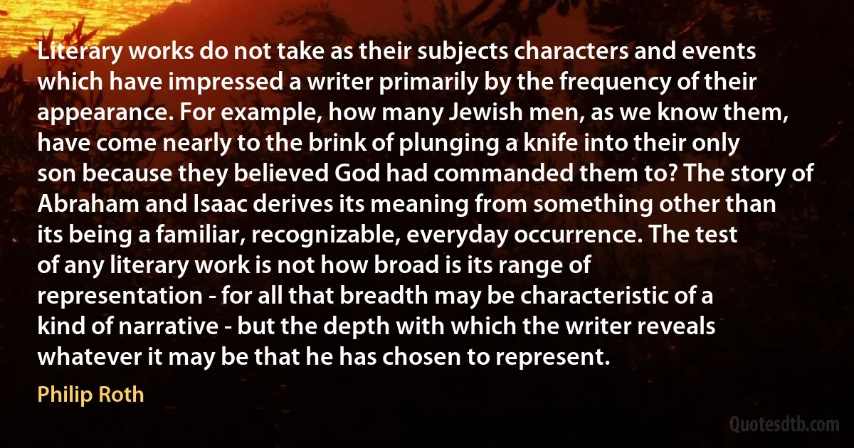 Literary works do not take as their subjects characters and events which have impressed a writer primarily by the frequency of their appearance. For example, how many Jewish men, as we know them, have come nearly to the brink of plunging a knife into their only son because they believed God had commanded them to? The story of Abraham and Isaac derives its meaning from something other than its being a familiar, recognizable, everyday occurrence. The test of any literary work is not how broad is its range of representation - for all that breadth may be characteristic of a kind of narrative - but the depth with which the writer reveals whatever it may be that he has chosen to represent. (Philip Roth)