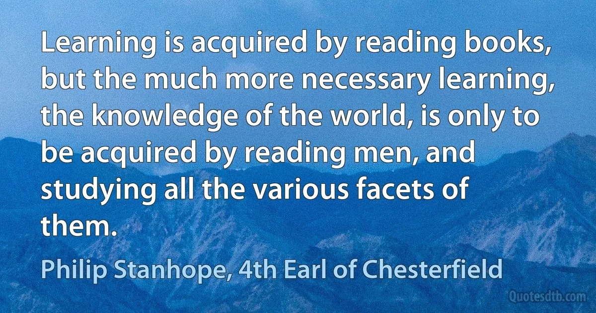 Learning is acquired by reading books, but the much more necessary learning, the knowledge of the world, is only to be acquired by reading men, and studying all the various facets of them. (Philip Stanhope, 4th Earl of Chesterfield)