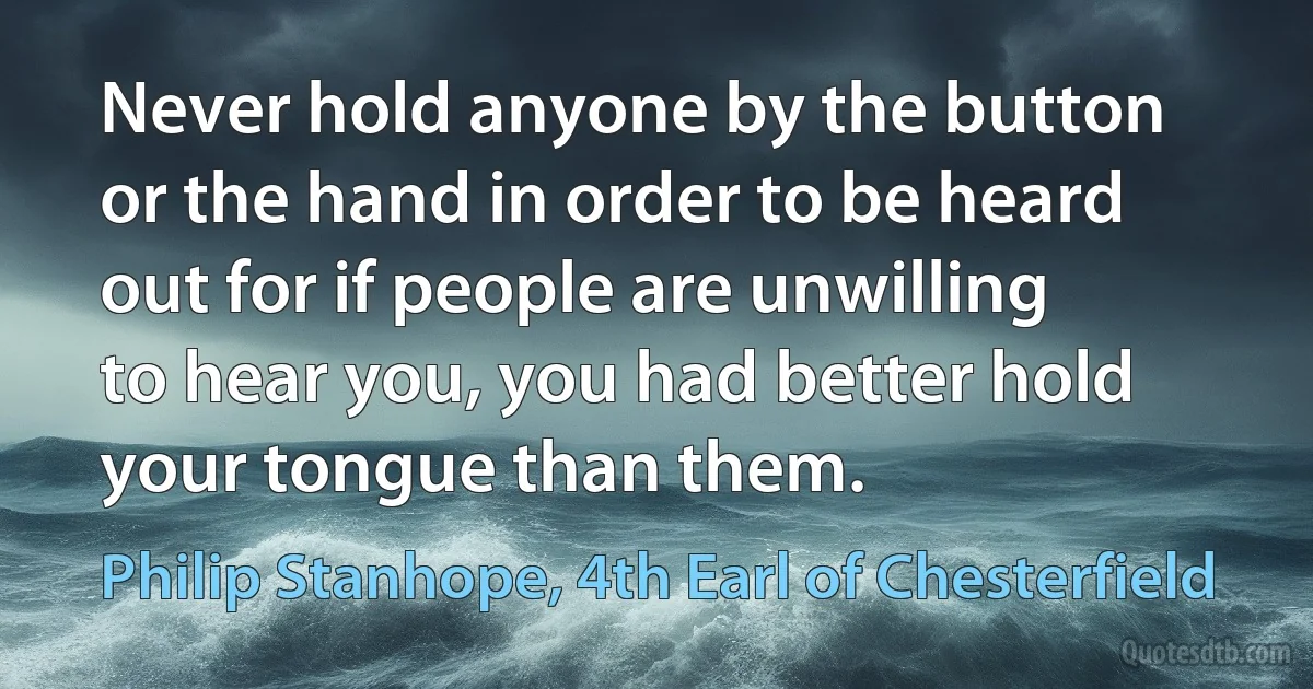 Never hold anyone by the button or the hand in order to be heard out for if people are unwilling to hear you, you had better hold your tongue than them. (Philip Stanhope, 4th Earl of Chesterfield)