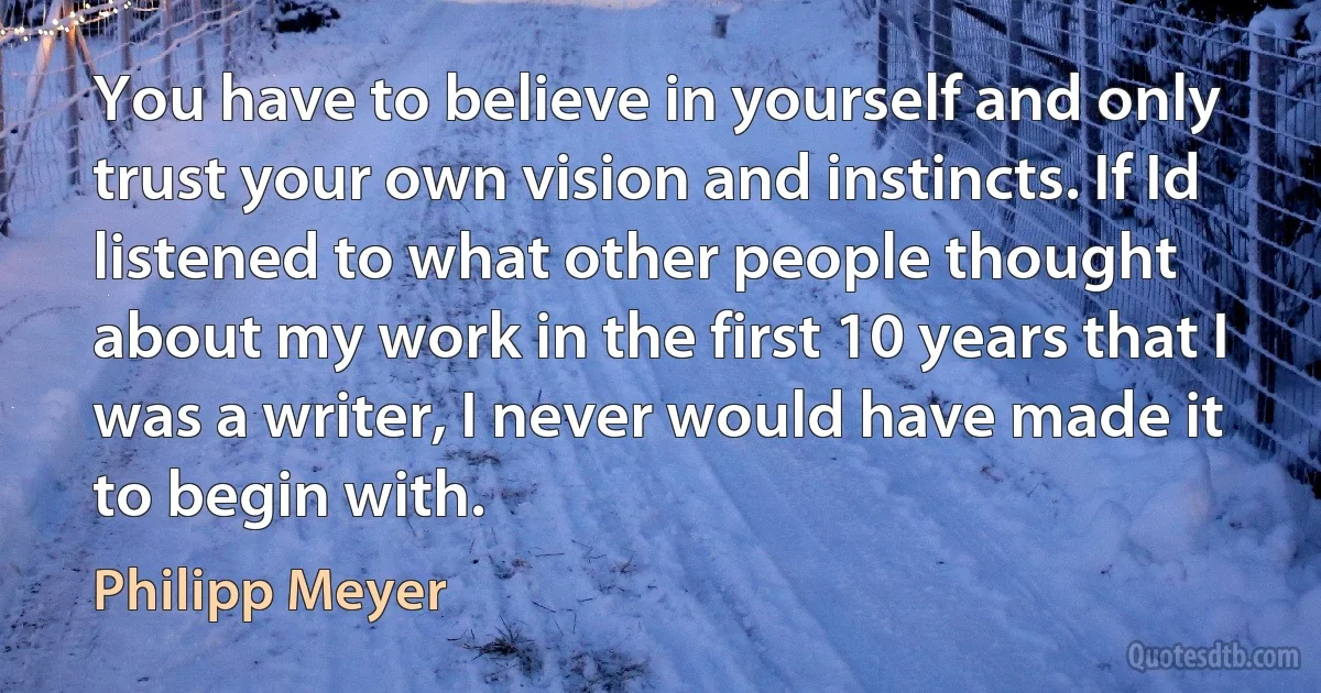 You have to believe in yourself and only trust your own vision and instincts. If Id listened to what other people thought about my work in the first 10 years that I was a writer, I never would have made it to begin with. (Philipp Meyer)