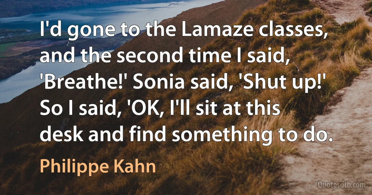 I'd gone to the Lamaze classes, and the second time I said, 'Breathe!' Sonia said, 'Shut up!' So I said, 'OK, I'll sit at this desk and find something to do. (Philippe Kahn)