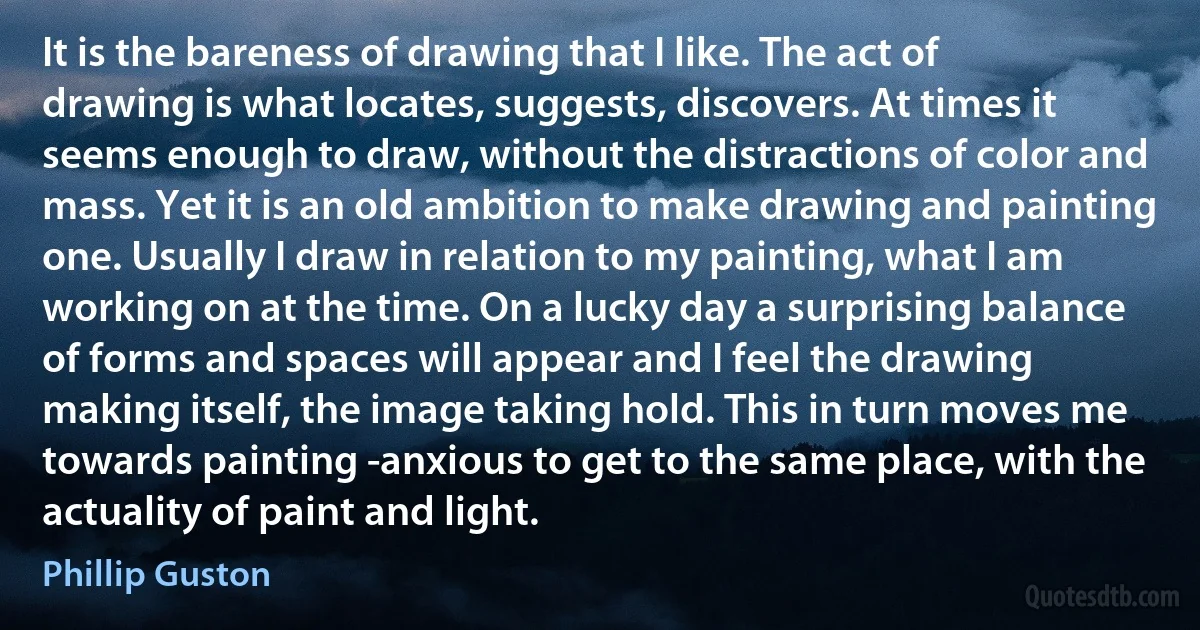 It is the bareness of drawing that I like. The act of drawing is what locates, suggests, discovers. At times it seems enough to draw, without the distractions of color and mass. Yet it is an old ambition to make drawing and painting one. Usually I draw in relation to my painting, what I am working on at the time. On a lucky day a surprising balance of forms and spaces will appear and I feel the drawing making itself, the image taking hold. This in turn moves me towards painting -anxious to get to the same place, with the actuality of paint and light. (Phillip Guston)