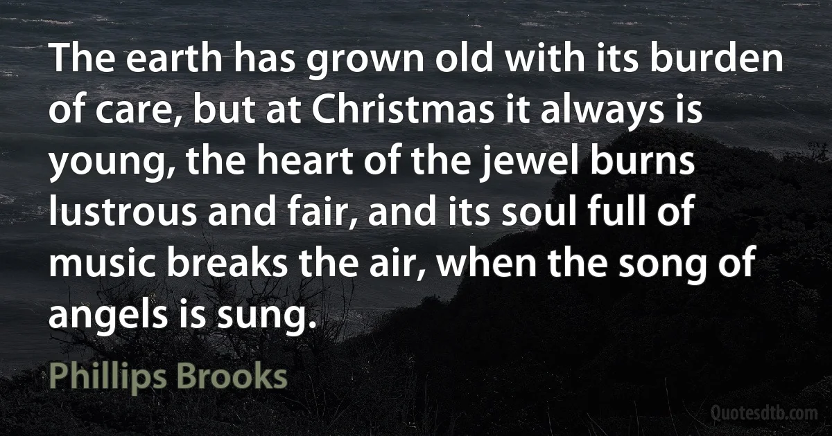 The earth has grown old with its burden of care, but at Christmas it always is young, the heart of the jewel burns lustrous and fair, and its soul full of music breaks the air, when the song of angels is sung. (Phillips Brooks)