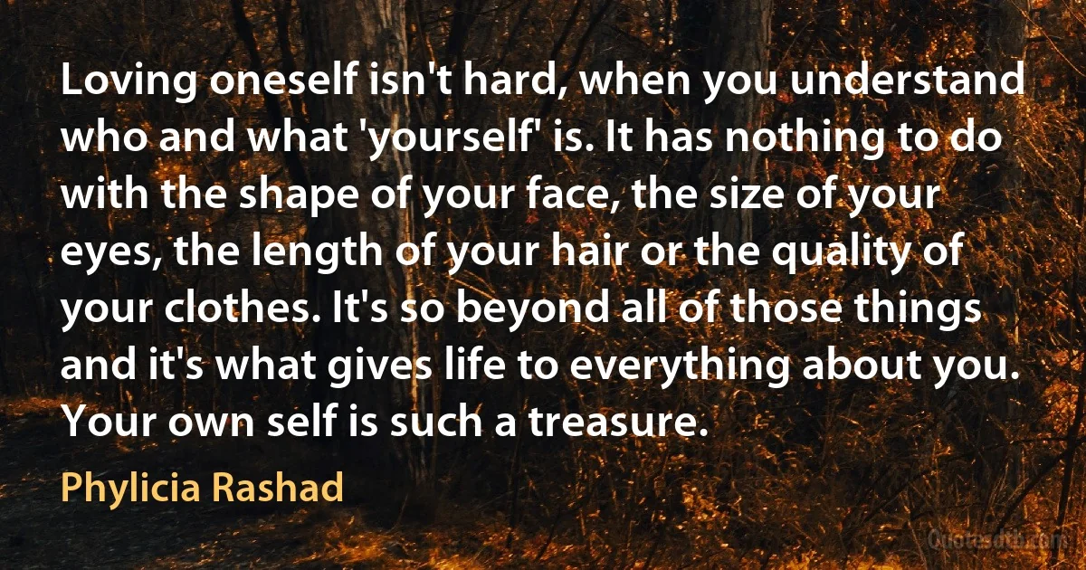 Loving oneself isn't hard, when you understand who and what 'yourself' is. It has nothing to do with the shape of your face, the size of your eyes, the length of your hair or the quality of your clothes. It's so beyond all of those things and it's what gives life to everything about you. Your own self is such a treasure. (Phylicia Rashad)