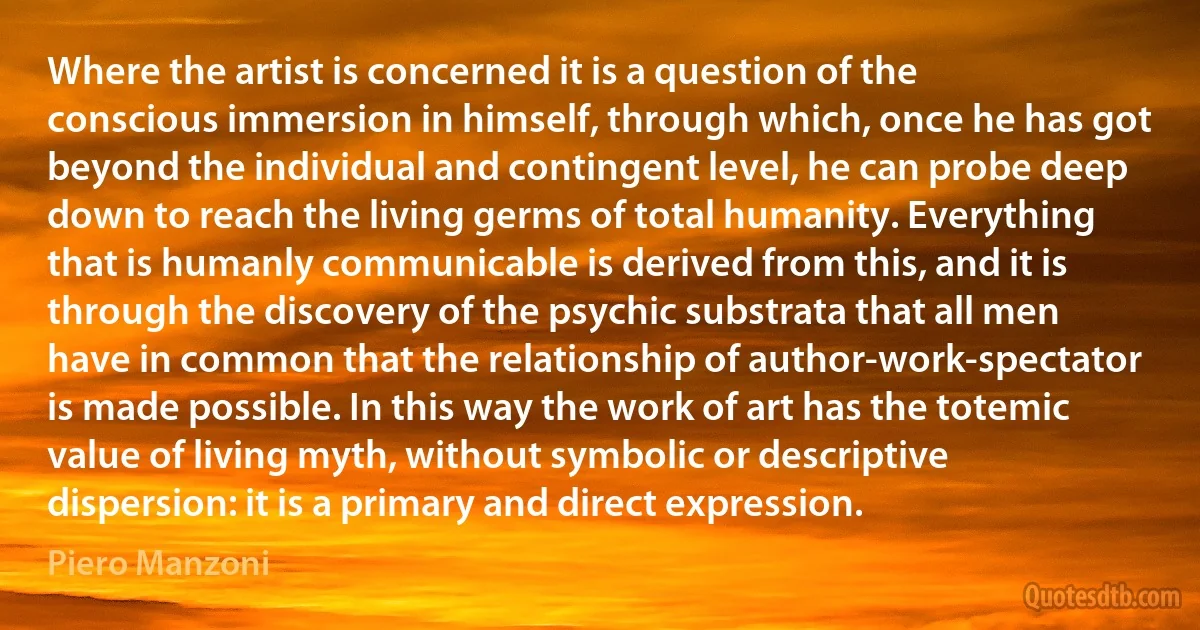 Where the artist is concerned it is a question of the conscious immersion in himself, through which, once he has got beyond the individual and contingent level, he can probe deep down to reach the living germs of total humanity. Everything that is humanly communicable is derived from this, and it is through the discovery of the psychic substrata that all men have in common that the relationship of author-work-spectator is made possible. In this way the work of art has the totemic value of living myth, without symbolic or descriptive dispersion: it is a primary and direct expression. (Piero Manzoni)