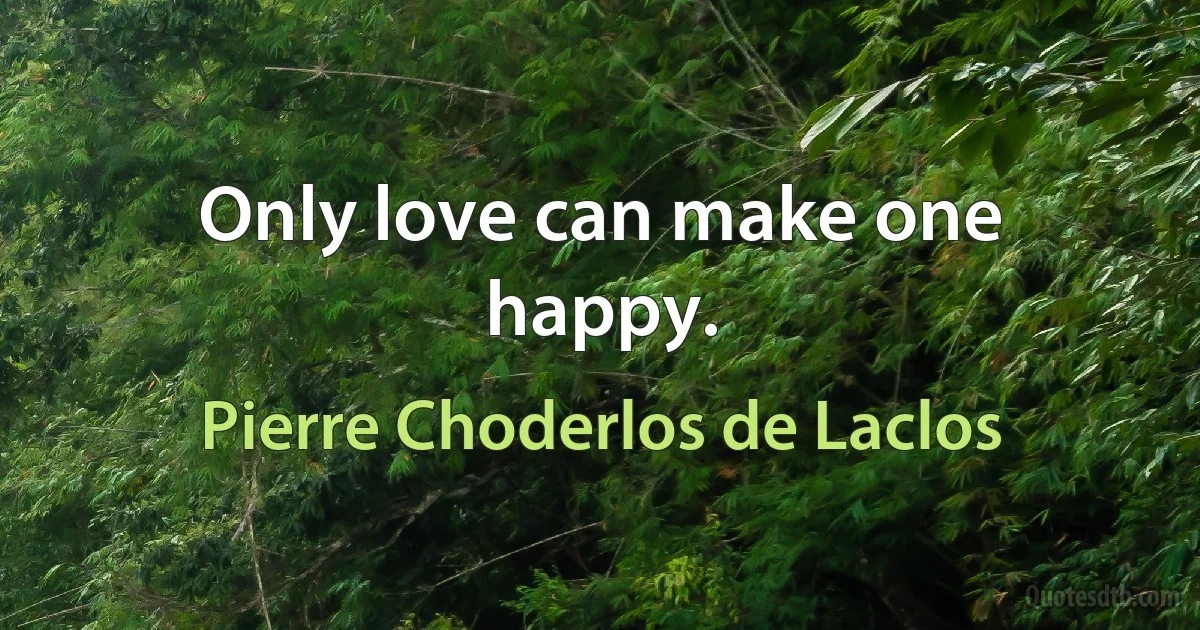 Only love can make one happy. (Pierre Choderlos de Laclos)