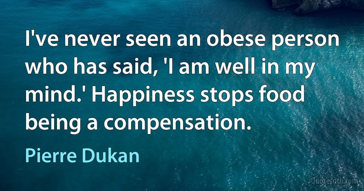 I've never seen an obese person who has said, 'I am well in my mind.' Happiness stops food being a compensation. (Pierre Dukan)