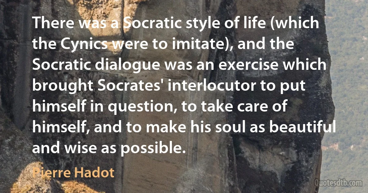 There was a Socratic style of life (which the Cynics were to imitate), and the Socratic dialogue was an exercise which brought Socrates' interlocutor to put himself in question, to take care of himself, and to make his soul as beautiful and wise as possible. (Pierre Hadot)