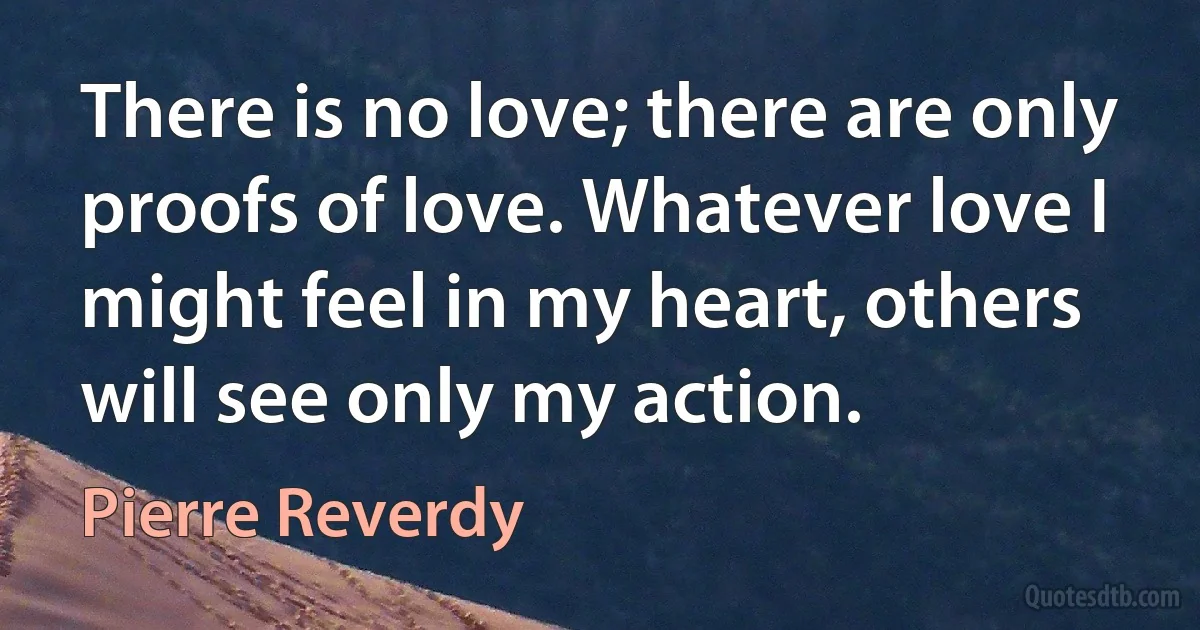 There is no love; there are only proofs of love. Whatever love I might feel in my heart, others will see only my action. (Pierre Reverdy)