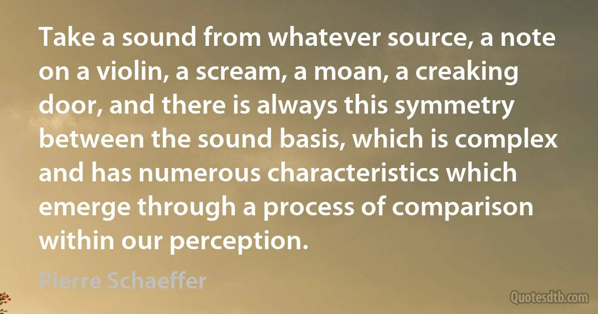 Take a sound from whatever source, a note on a violin, a scream, a moan, a creaking door, and there is always this symmetry between the sound basis, which is complex and has numerous characteristics which emerge through a process of comparison within our perception. (Pierre Schaeffer)