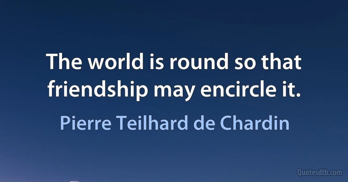 The world is round so that friendship may encircle it. (Pierre Teilhard de Chardin)