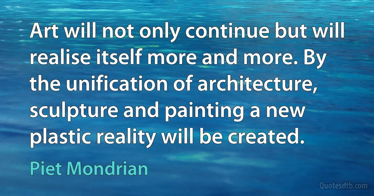 Art will not only continue but will realise itself more and more. By the unification of architecture, sculpture and painting a new plastic reality will be created. (Piet Mondrian)