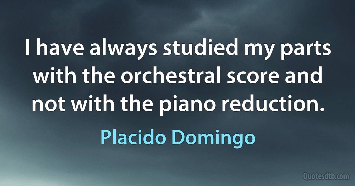 I have always studied my parts with the orchestral score and not with the piano reduction. (Placido Domingo)