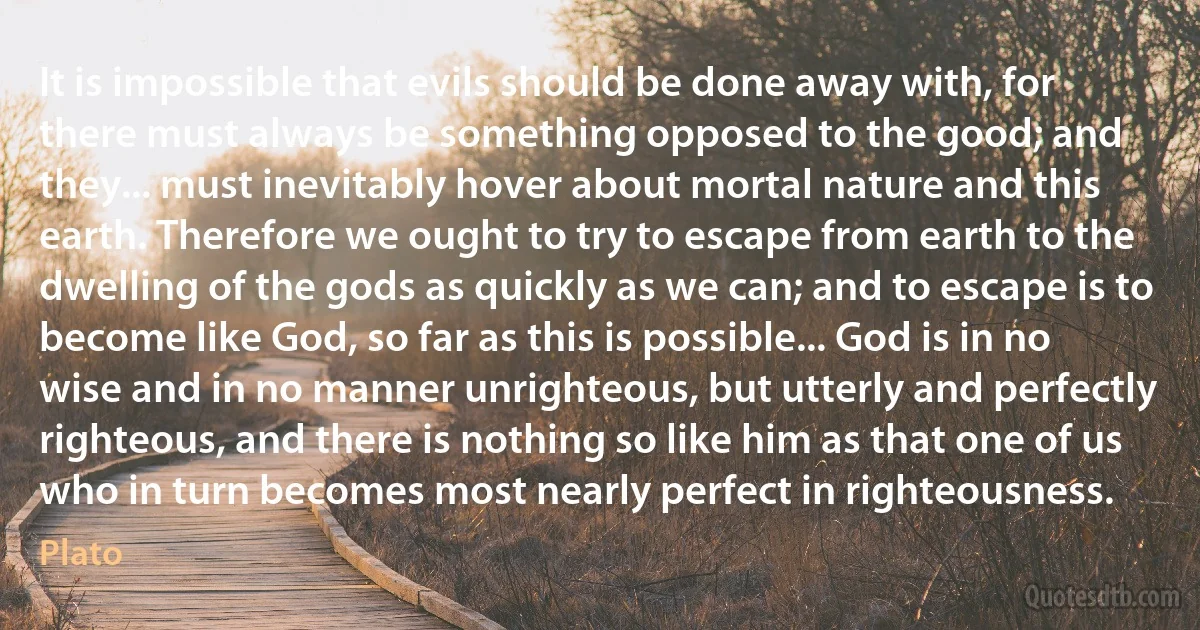 It is impossible that evils should be done away with, for there must always be something opposed to the good; and they... must inevitably hover about mortal nature and this earth. Therefore we ought to try to escape from earth to the dwelling of the gods as quickly as we can; and to escape is to become like God, so far as this is possible... God is in no wise and in no manner unrighteous, but utterly and perfectly righteous, and there is nothing so like him as that one of us who in turn becomes most nearly perfect in righteousness. (Plato)