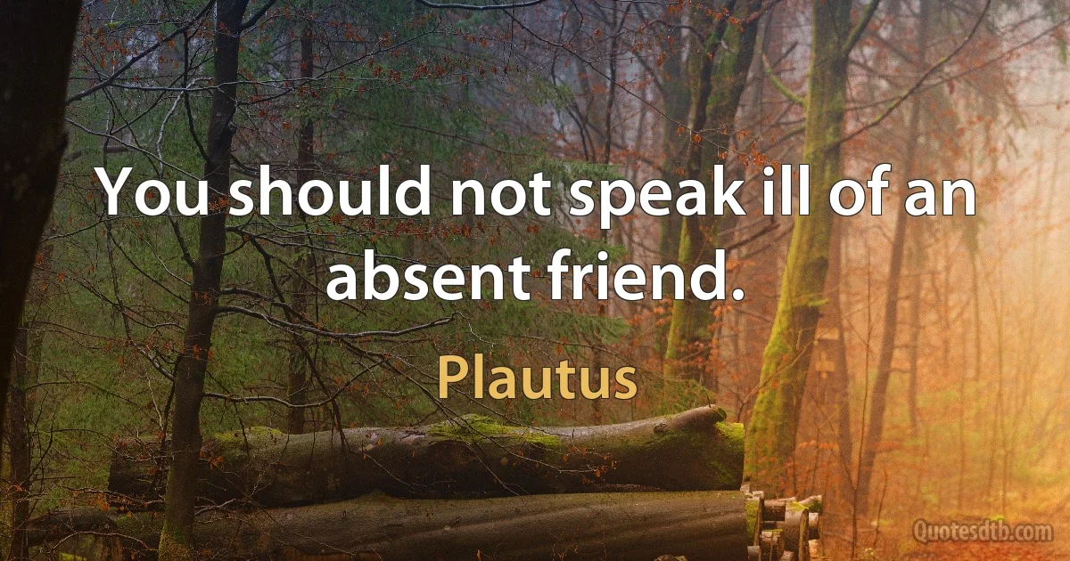 You should not speak ill of an absent friend. (Plautus)