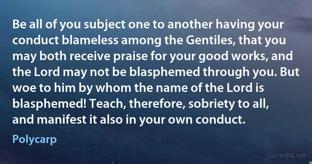 Be all of you subject one to another having your conduct blameless among the Gentiles, that you may both receive praise for your good works, and the Lord may not be blasphemed through you. But woe to him by whom the name of the Lord is blasphemed! Teach, therefore, sobriety to all, and manifest it also in your own conduct. (Polycarp)