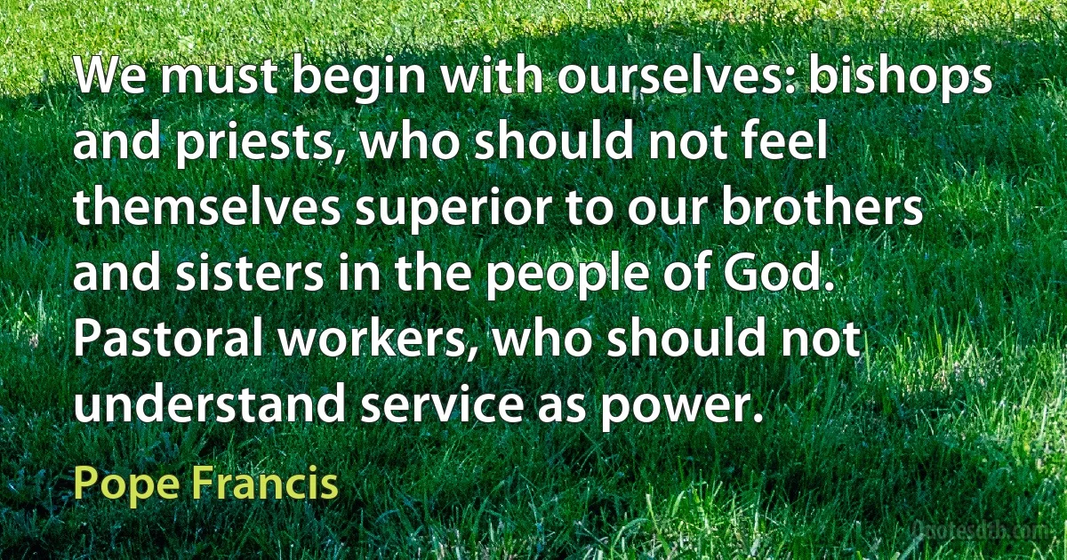 We must begin with ourselves: bishops and priests, who should not feel themselves superior to our brothers and sisters in the people of God. Pastoral workers, who should not understand service as power. (Pope Francis)